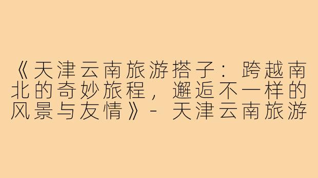 《天津云南旅游搭子：跨越南北的奇妙旅程，邂逅不一样的风景与友情》-天津云南旅游搭子