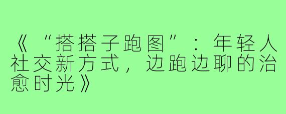 《“搭搭子跑图”：年轻人社交新方式，边跑边聊的治愈时光》