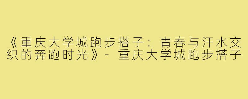 《重庆大学城跑步搭子：青春与汗水交织的奔跑时光》-重庆大学城跑步搭子