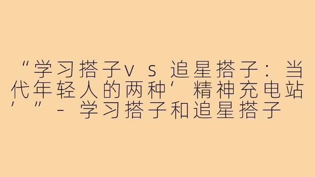 “学习搭子vs追星搭子：当代年轻人的两种‘精神充电站’”-学习搭子和追星搭子