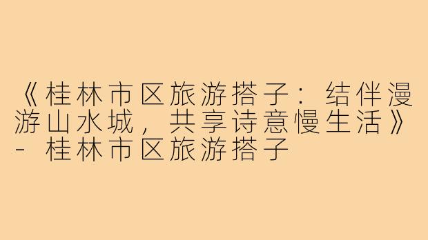 《桂林市区旅游搭子：结伴漫游山水城，共享诗意慢生活》-桂林市区旅游搭子