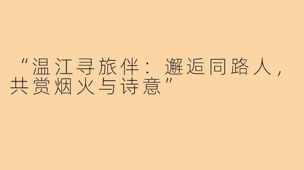 “温江寻旅伴：邂逅同路人，共赏烟火与诗意”