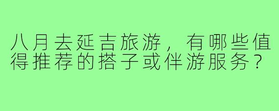 八月去延吉旅游,有哪些值得推荐的搭子或伴游服务?