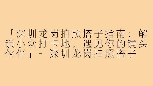 「深圳龙岗拍照搭子指南：解锁小众打卡地，遇见你的镜头伙伴」-深圳龙岗拍照搭子