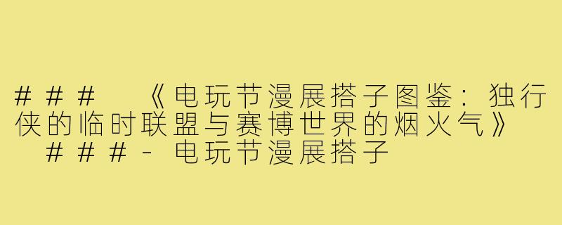 ###
《电玩节漫展搭子图鉴：独行侠的临时联盟与赛博世界的烟火气》

###-电玩节漫展搭子