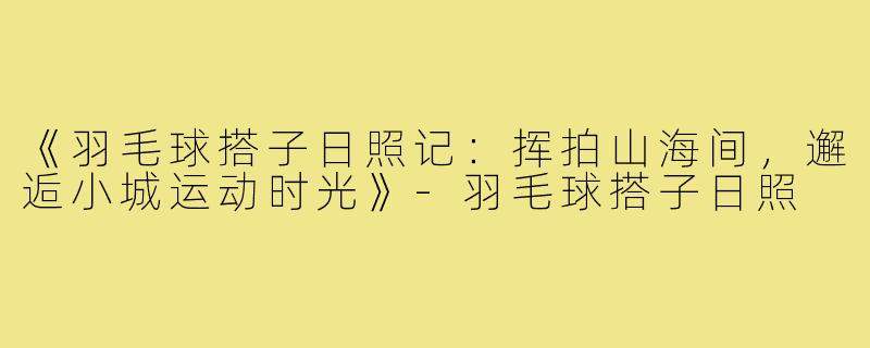 《羽毛球搭子日照记:挥拍山海间,邂逅小城运动时光》-羽毛球搭子日照
