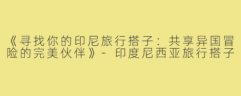《寻找你的印尼旅行搭子:共享异国冒险的完美伙伴》-印度尼西亚旅行搭子
