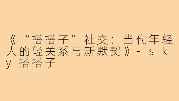 《“搭搭子”社交：当代年轻人的轻关系与新默契》-sky搭搭子