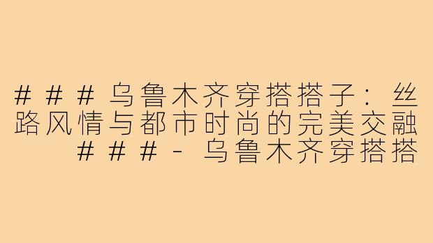 ###乌鲁木齐穿搭搭子：丝路风情与都市时尚的完美交融

###-乌鲁木齐穿搭搭子