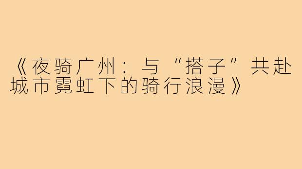 《夜骑广州：与“搭子”共赴城市霓虹下的骑行浪漫》