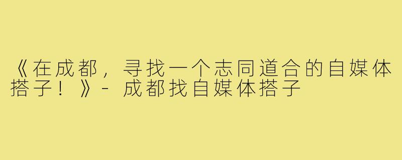 《在成都,寻找一个志同道合的自媒体搭子!》-成都找自媒体搭子