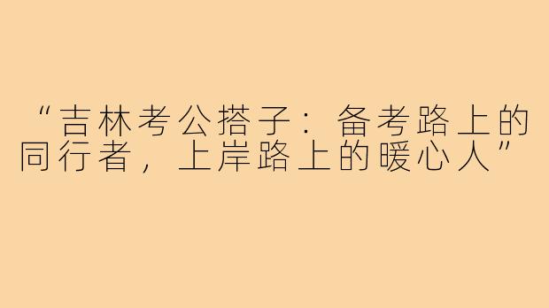 “吉林考公搭子：备考路上的同行者，上岸路上的暖心人”