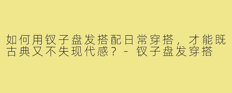 如何用钗子盘发搭配日常穿搭,才能既古典又不失现代感?-钗子盘发穿搭
