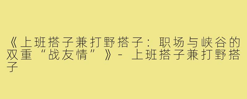 《上班搭子兼打野搭子：职场与峡谷的双重“战友情”》-上班搭子兼打野搭子