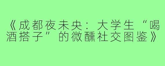 《成都夜未央：大学生“喝酒搭子”的微醺社交图鉴》