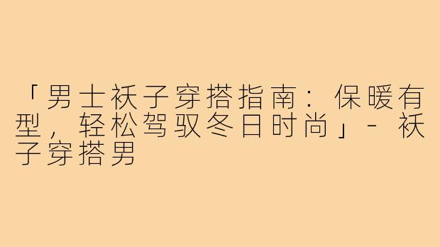 「男士袄子穿搭指南:保暖有型,轻松驾驭冬日时尚」-袄子穿搭男