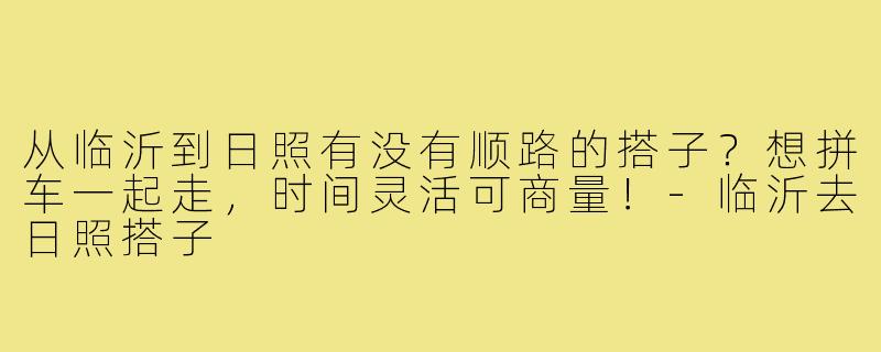 从临沂到日照有没有顺路的搭子?想拼车一起走,时间灵活可商量!-临沂去日照搭子