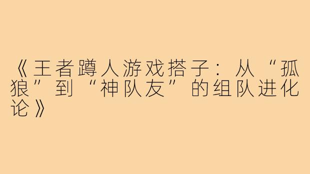 《王者蹲人游戏搭子：从“孤狼”到“神队友”的组队进化论》