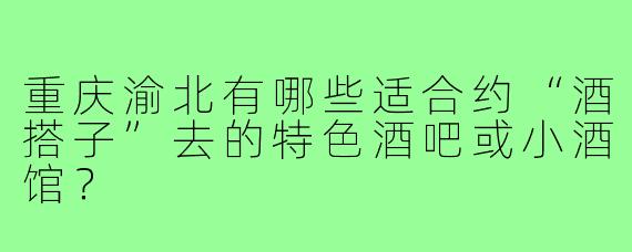 重庆渝北有哪些适合约“酒搭子”去的特色酒吧或小酒馆？