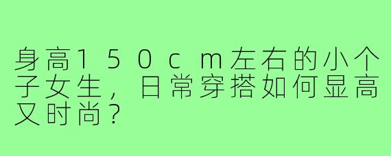 身高150cm左右的小个子女生,日常穿搭如何显高又时尚?