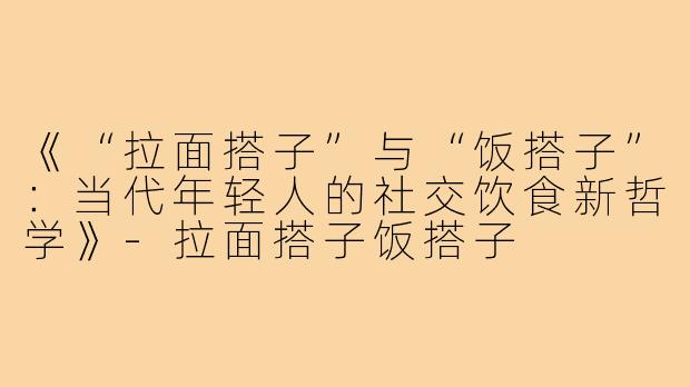 《“拉面搭子”与“饭搭子”：当代年轻人的社交饮食新哲学》-拉面搭子饭搭子