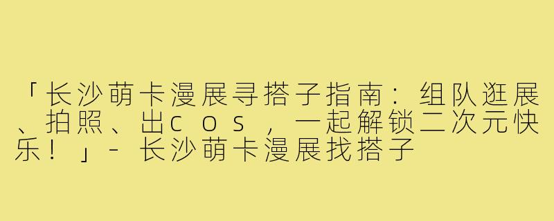 「长沙萌卡漫展寻搭子指南:组队逛展、拍照、出cos,一起解锁二次元快乐!」-长沙萌卡漫展找搭子