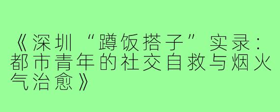 《深圳“蹲饭搭子”实录：都市青年的社交自救与烟火气治愈》