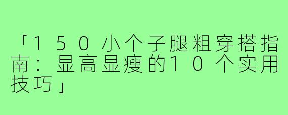 「150小个子腿粗穿搭指南：显高显瘦的10个实用技巧」