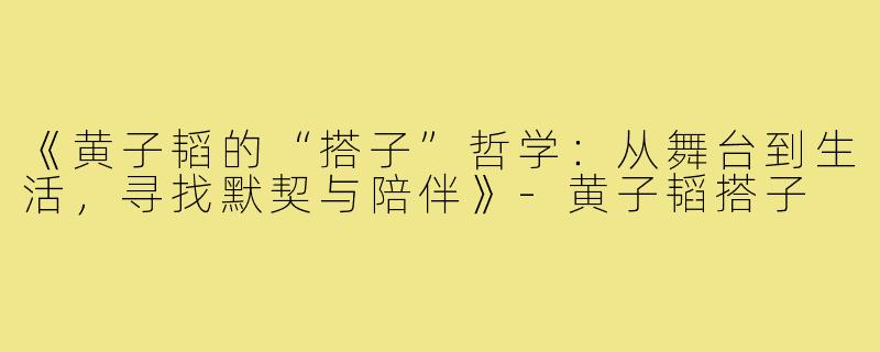 《黄子韬的“搭子”哲学：从舞台到生活，寻找默契与陪伴》-黄子韬搭子