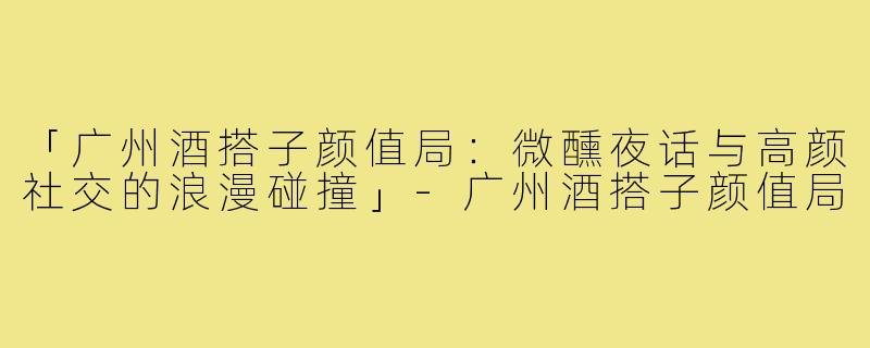 「广州酒搭子颜值局：微醺夜话与高颜社交的浪漫碰撞」-广州酒搭子颜值局