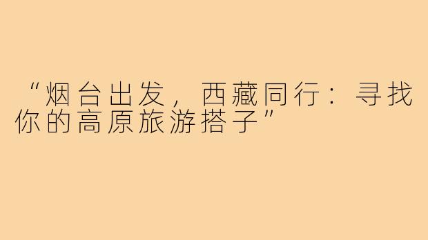 “烟台出发，西藏同行：寻找你的高原旅游搭子”