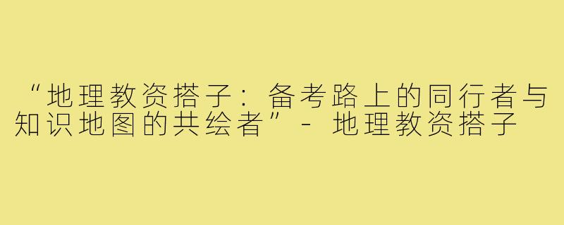 “地理教资搭子：备考路上的同行者与知识地图的共绘者”-地理教资搭子