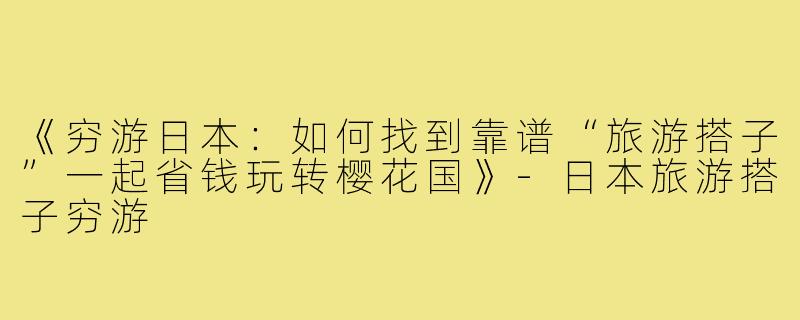 《穷游日本：如何找到靠谱“旅游搭子”一起省钱玩转樱花国》-日本旅游搭子穷游