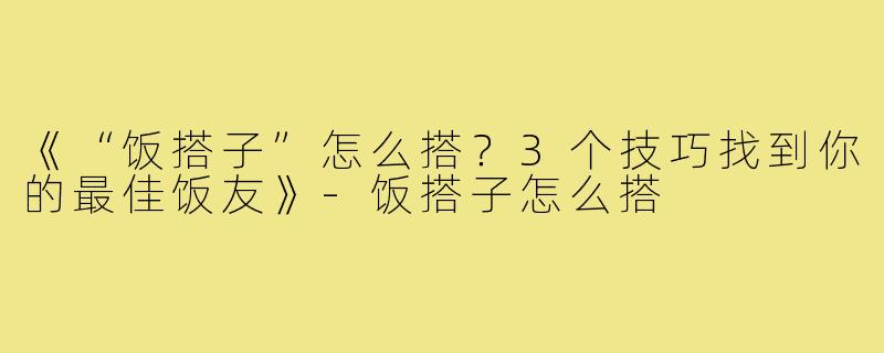 《“饭搭子”怎么搭？3个技巧找到你的最佳饭友》-饭搭子怎么搭