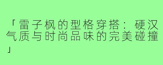 「雷子枫的型格穿搭：硬汉气质与时尚品味的完美碰撞」