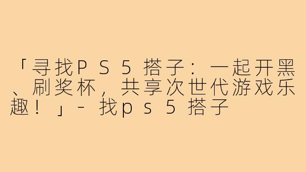 「寻找PS5搭子：一起开黑、刷奖杯，共享次世代游戏乐趣！」-找ps5搭子