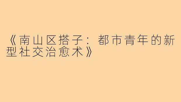 《南山区搭子:都市青年的新型社交治愈术》