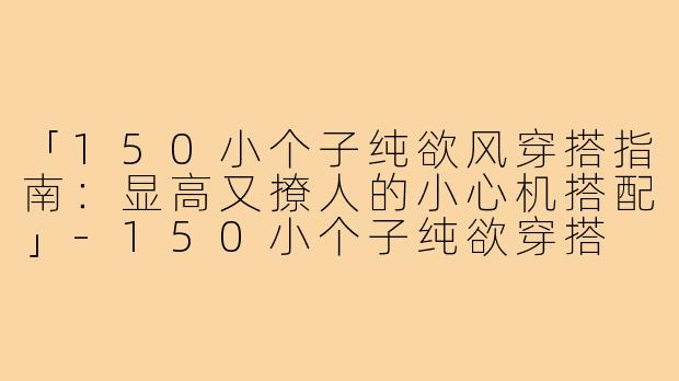 「150小个子纯欲风穿搭指南：显高又撩人的小心机搭配」-150小个子纯欲穿搭