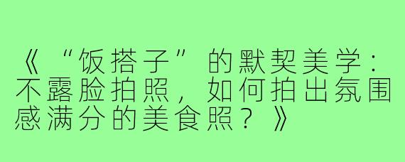 《“饭搭子”的默契美学：不露脸拍照，如何拍出氛围感满分的美食照？》