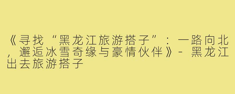 《寻找“黑龙江旅游搭子”：一路向北，邂逅冰雪奇缘与豪情伙伴》-黑龙江出去旅游搭子