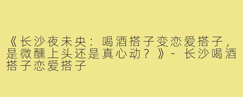 《长沙夜未央：喝酒搭子变恋爱搭子，是微醺上头还是真心动？》-长沙喝酒搭子恋爱搭子