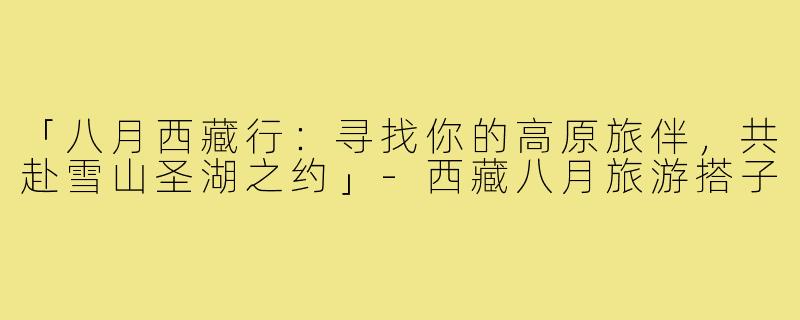 「八月西藏行：寻找你的高原旅伴，共赴雪山圣湖之约」-西藏八月旅游搭子