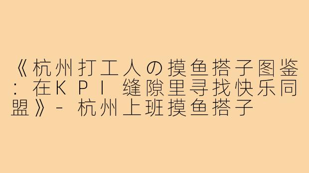 《杭州打工人の摸鱼搭子图鉴：在KPI缝隙里寻找快乐同盟》-杭州上班摸鱼搭子