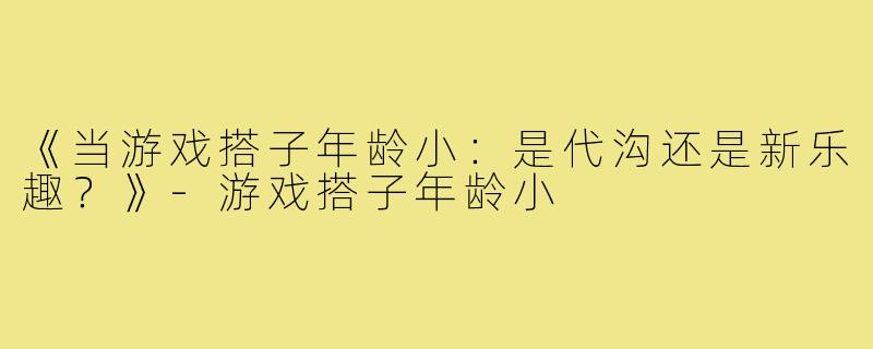 《当游戏搭子年龄小：是代沟还是新乐趣？》-游戏搭子年龄小