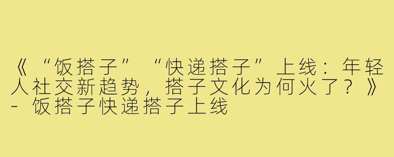 《“饭搭子”“快递搭子”上线：年轻人社交新趋势，搭子文化为何火了？》-饭搭子快递搭子上线