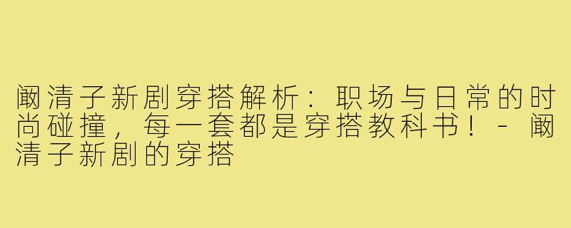 阚清子新剧穿搭解析：职场与日常的时尚碰撞，每一套都是穿搭教科书！-阚清子新剧的穿搭