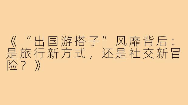 《“出国游搭子”风靡背后：是旅行新方式，还是社交新冒险？》