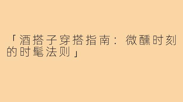 「酒搭子穿搭指南：微醺时刻的时髦法则」