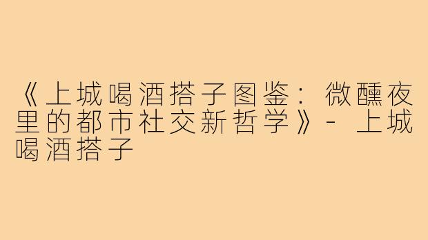 《上城喝酒搭子图鉴：微醺夜里的都市社交新哲学》-上城喝酒搭子