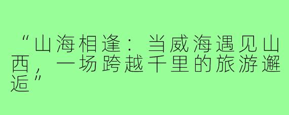 “山海相逢：当威海遇见山西，一场跨越千里的旅游邂逅”